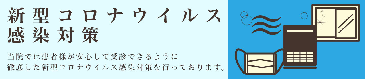 新型コロナウィルス感染対策 当院では患者様が安心して受診できるように徹底した新型コロナウィルス感染対策を行っております。